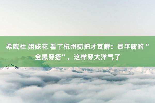 希威社 姐妹花 看了杭州街拍才瓦解：最平庸的“全黑穿搭”，这样穿太洋气了