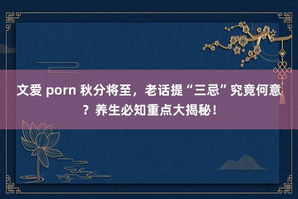 文爱 porn 秋分将至，老话提“三忌”究竟何意？养生必知重点大揭秘！