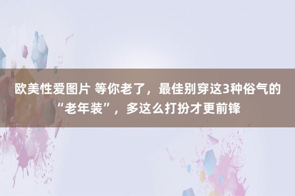 欧美性爱图片 等你老了，最佳别穿这3种俗气的“老年装”，多这么打扮才更前锋