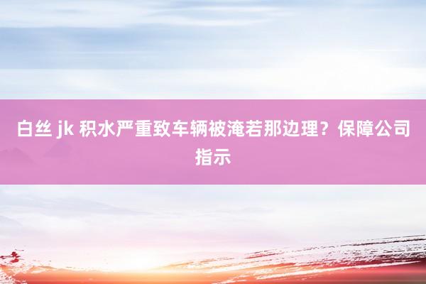 白丝 jk 积水严重致车辆被淹若那边理？保障公司指示