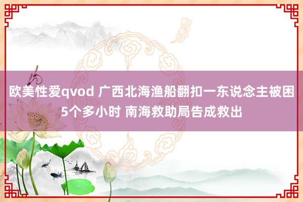 欧美性爱qvod 广西北海渔船翻扣一东说念主被困5个多小时 南海救助局告成救出