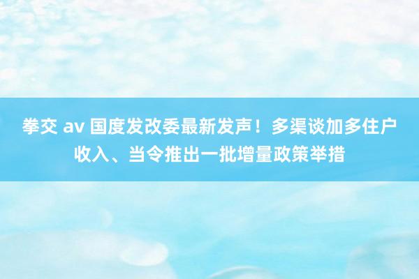 拳交 av 国度发改委最新发声！多渠谈加多住户收入、当令推出一批增量政策举措