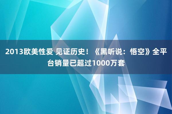 2013欧美性爱 见证历史！《黑听说：悟空》全平台销量已超过1000万套