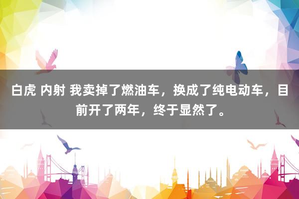 白虎 内射 我卖掉了燃油车，换成了纯电动车，目前开了两年，终于显然了。