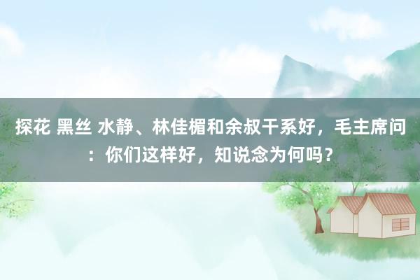 探花 黑丝 水静、林佳楣和余叔干系好，毛主席问：你们这样好，知说念为何吗？