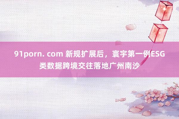 91porn. com 新规扩展后，寰宇第一例ESG类数据跨境交往落地广州南沙