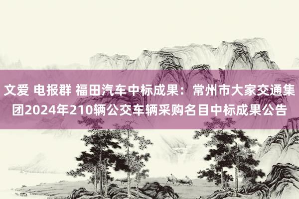 文爱 电报群 福田汽车中标成果：常州市大家交通集团2024年210辆公交车辆采购名目中标成果公告