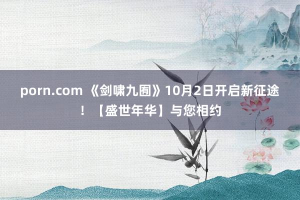 porn.com 《剑啸九囿》10月2日开启新征途！【盛世年华】与您相约