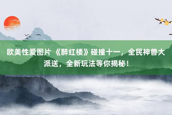 欧美性爱图片 《醉红楼》碰撞十一，全民神兽大派送，全新玩法等你揭秘！