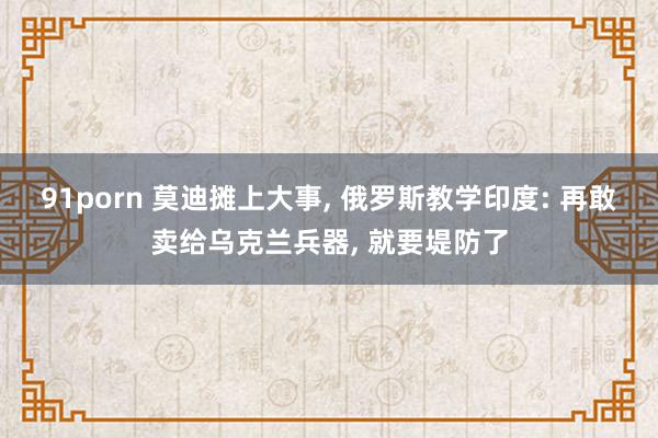 91porn 莫迪摊上大事， 俄罗斯教学印度: 再敢卖给乌克兰兵器， 就要堤防了