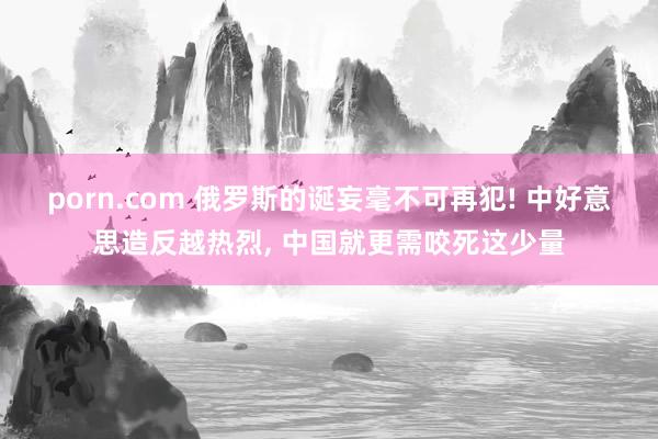 porn.com 俄罗斯的诞妄毫不可再犯! 中好意思造反越热烈， 中国就更需咬死这少量