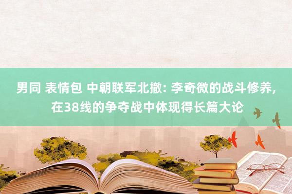 男同 表情包 中朝联军北撤: 李奇微的战斗修养， 在38线的争夺战中体现得长篇大论