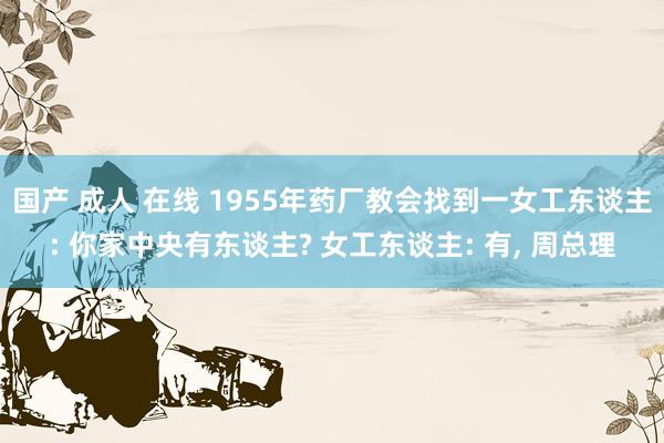 国产 成人 在线 1955年药厂教会找到一女工东谈主: 你家中央有东谈主? 女工东谈主: 有， 周总理