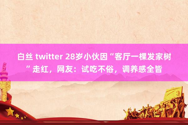 白丝 twitter 28岁小伙因“客厅一棵发家树”走红，网友：试吃不俗，调养感全皆