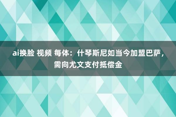 ai换脸 视频 每体：什琴斯尼如当今加盟巴萨，需向尤文支付抵偿金