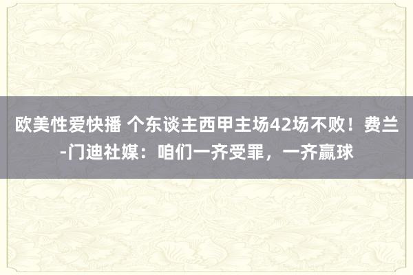 欧美性爱快播 个东谈主西甲主场42场不败！费兰-门迪社媒：咱们一齐受罪，一齐赢球