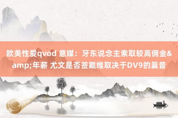 欧美性爱qvod 意媒：牙东说念主索取较高佣金&年薪 尤文是否签戴维取决于DV9的曩昔