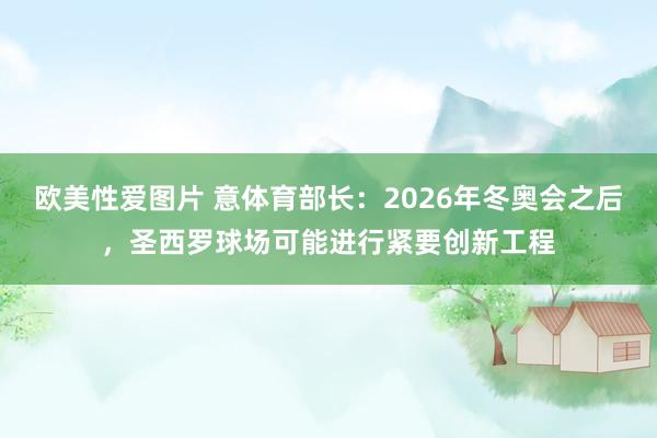 欧美性爱图片 意体育部长：2026年冬奥会之后，圣西罗球场可能进行紧要创新工程