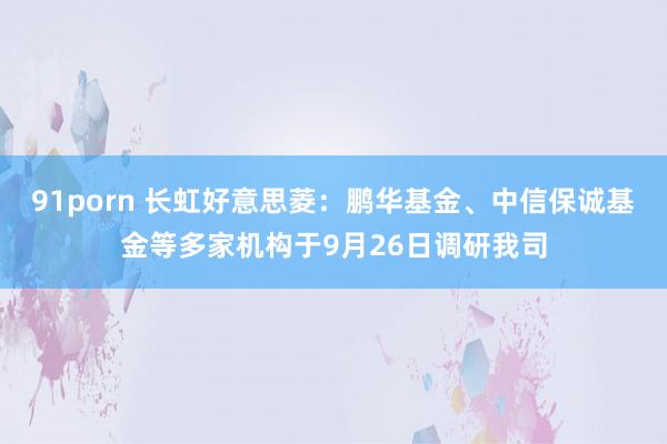 91porn 长虹好意思菱：鹏华基金、中信保诚基金等多家机构于9月26日调研我司