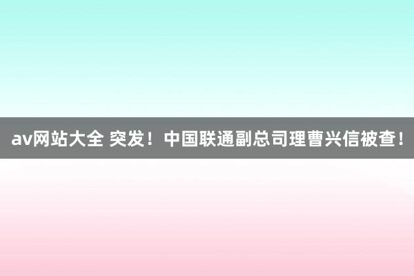 av网站大全 突发！中国联通副总司理曹兴信被查！