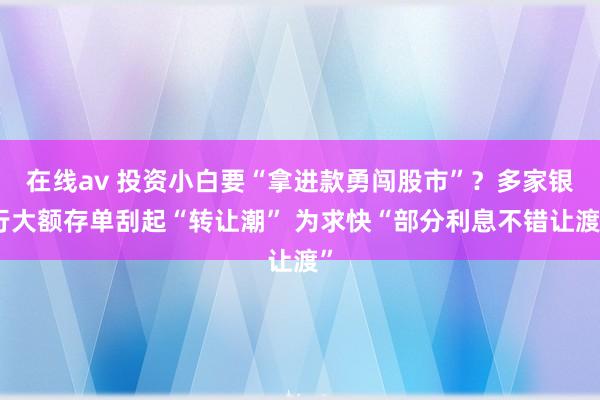 在线av 投资小白要“拿进款勇闯股市”？多家银行大额存单刮起“转让潮” 为求快“部分利息不错让渡”