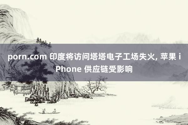 porn.com 印度将访问塔塔电子工场失火， 苹果 iPhone 供应链受影响