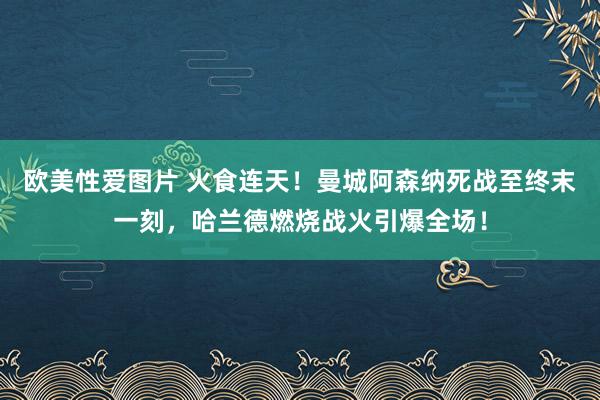 欧美性爱图片 火食连天！曼城阿森纳死战至终末一刻，哈兰德燃烧战火引爆全场！