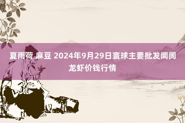 夏雨荷 麻豆 2024年9月29日寰球主要批发阛阓龙虾价钱行情