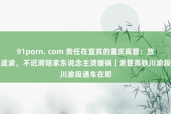 91porn. com 责任在宜宾的重庆高管：放工坐高铁返渝，不迟滞陪家东说念主烫暖锅｜渝昆高铁川渝段通车在即