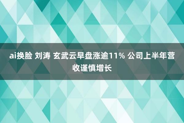 ai换脸 刘涛 玄武云早盘涨逾11% 公司上半年营收谨慎增长