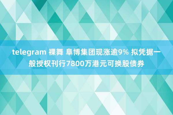 telegram 裸舞 阜博集团现涨逾9% 拟凭据一般授权刊行7800万港元可换股债券