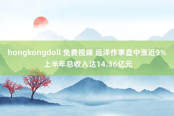 hongkongdoll 免费视频 远洋作事盘中涨近9% 上半年总收入达14.36亿元