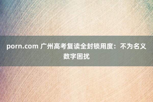 porn.com 广州高考复读全封锁用度：不为名义数字困扰