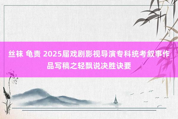 丝袜 龟责 2025届戏剧影视导演专科统考叙事作品写稿之轻飘说决胜诀要