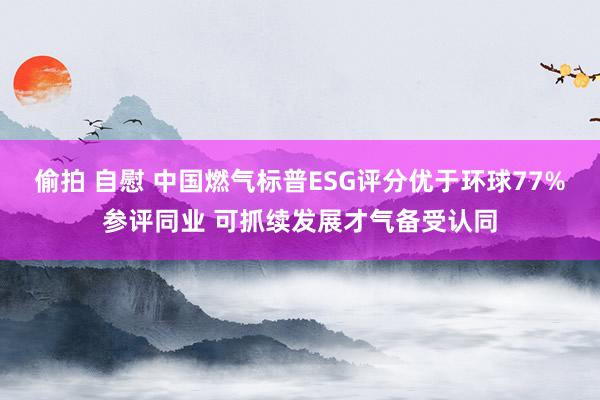 偷拍 自慰 中国燃气标普ESG评分优于环球77%参评同业 可抓续发展才气备受认同