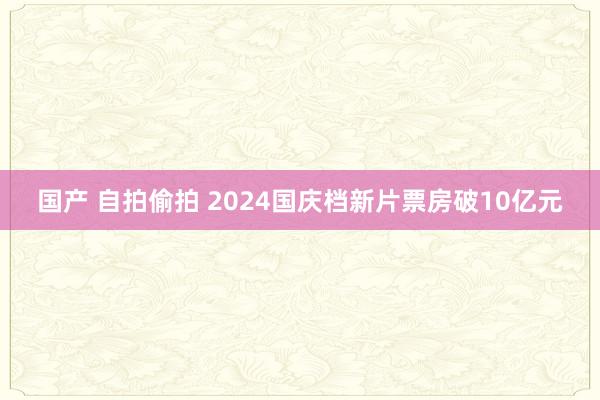 国产 自拍偷拍 2024国庆档新片票房破10亿元