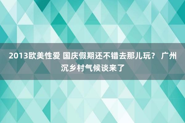 2013欧美性爱 国庆假期还不错去那儿玩？ 广州沉乡村气候谈来了