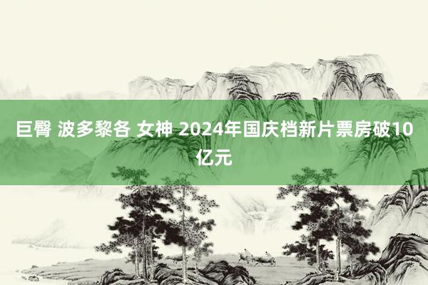 巨臀 波多黎各 女神 2024年国庆档新片票房破10亿元