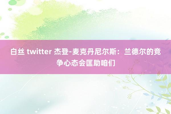 白丝 twitter 杰登-麦克丹尼尔斯：兰德尔的竞争心态会匡助咱们