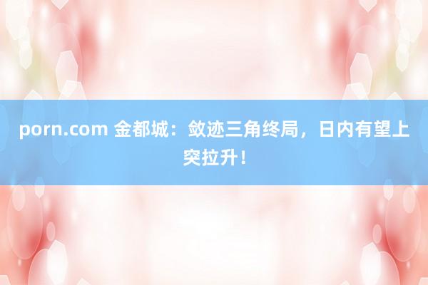 porn.com 金都城：敛迹三角终局，日内有望上突拉升！