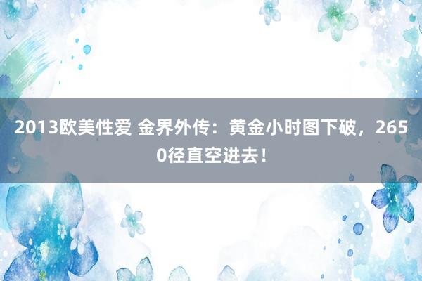 2013欧美性爱 金界外传：黄金小时图下破，2650径直空进去！