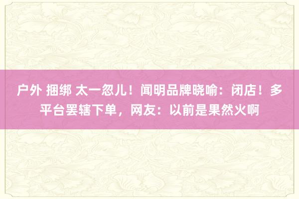 户外 捆绑 太一忽儿！闻明品牌晓喻：闭店！多平台罢辖下单，网友：以前是果然火啊