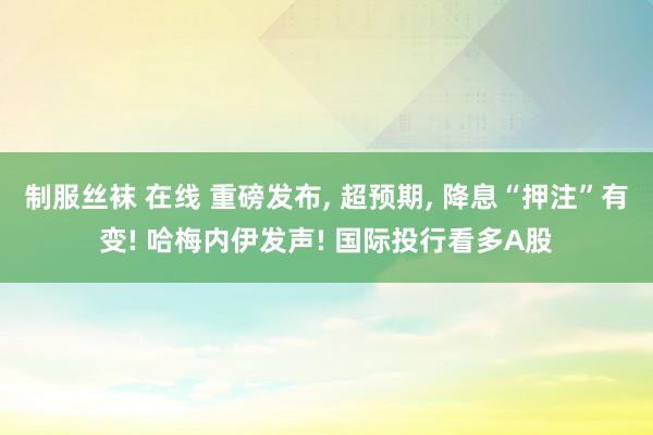 制服丝袜 在线 重磅发布， 超预期， 降息“押注”有变! 哈梅内伊发声! 国际投行看多A股