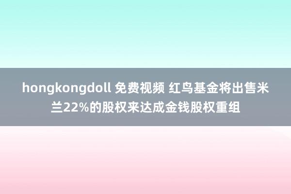 hongkongdoll 免费视频 红鸟基金将出售米兰22%的股权来达成金钱股权重组