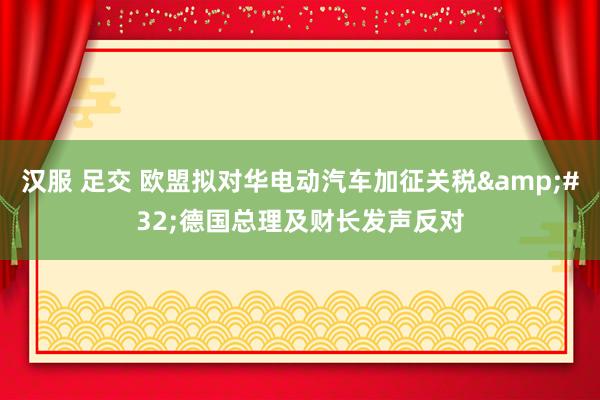 汉服 足交 欧盟拟对华电动汽车加征关税&#32;德国总理及财长发声反对