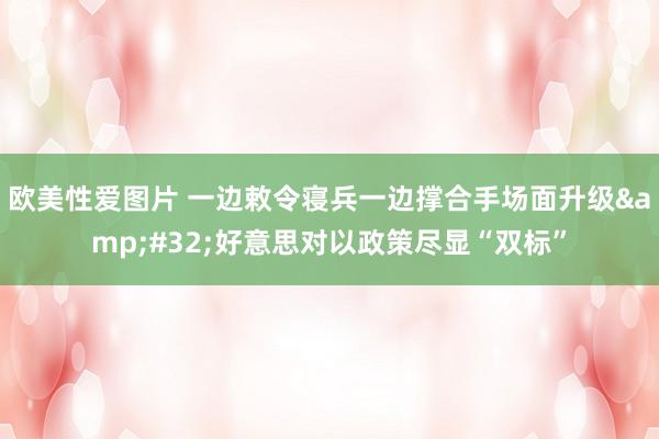 欧美性爱图片 一边敕令寝兵一边撑合手场面升级&#32;好意思对以政策尽显“双标”