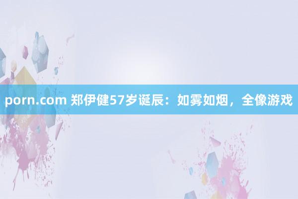 porn.com 郑伊健57岁诞辰：如雾如烟，全像游戏