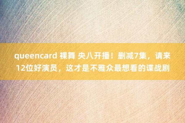 queencard 裸舞 央八开播！删减7集，请来12位好演员，这才是不雅众最想看的谍战剧