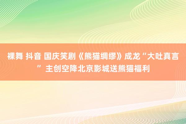 裸舞 抖音 国庆笑剧《熊猫绸缪》成龙“大吐真言” 主创空降北京影城送熊猫福利