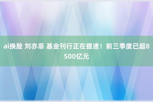 ai换脸 刘亦菲 基金刊行正在提速！前三季度已超8500亿元